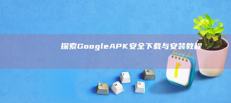 探索Google APK：安全下载与安装教程